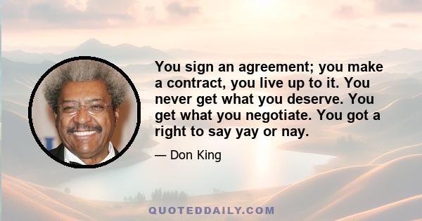 You sign an agreement; you make a contract, you live up to it. You never get what you deserve. You get what you negotiate. You got a right to say yay or nay.