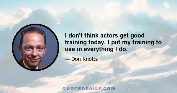 I don't think actors get good training today. I put my training to use in everything I do.