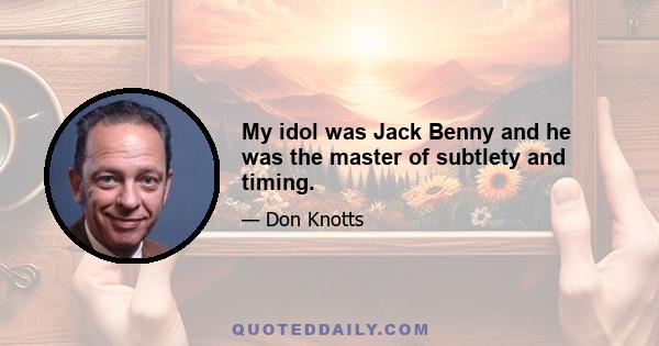 My idol was Jack Benny and he was the master of subtlety and timing.