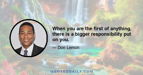 When you are the first of anything, there is a bigger responsibility put on you.