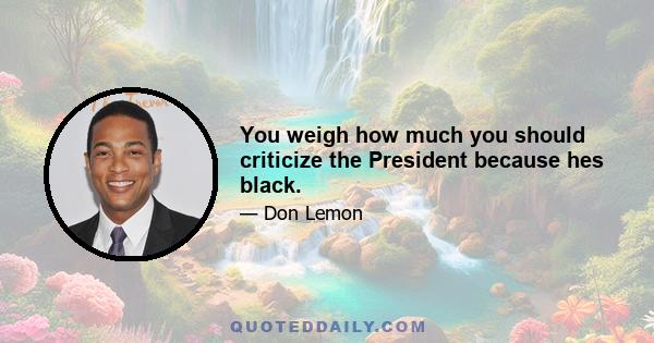 You weigh how much you should criticize the President because hes black.