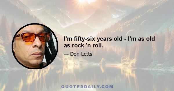 I'm fifty-six years old - I'm as old as rock 'n roll.