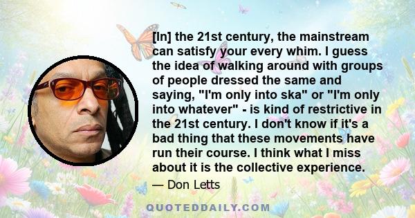 [In] the 21st century, the mainstream can satisfy your every whim. I guess the idea of walking around with groups of people dressed the same and saying, I'm only into ska or I'm only into whatever - is kind of