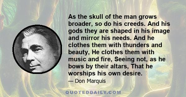 As the skull of the man grows broader, so do his creeds. And his gods they are shaped in his image and mirror his needs. And he clothes them with thunders and beauty, He clothes them with music and fire, Seeing not, as