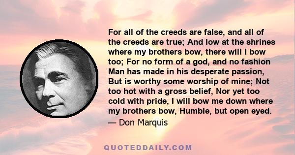 For all of the creeds are false, and all of the creeds are true; And low at the shrines where my brothers bow, there will I bow too; For no form of a god, and no fashion Man has made in his desperate passion, But is