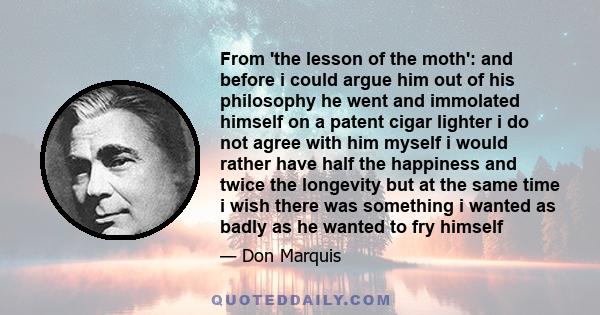 From 'the lesson of the moth': and before i could argue him out of his philosophy he went and immolated himself on a patent cigar lighter i do not agree with him myself i would rather have half the happiness and twice