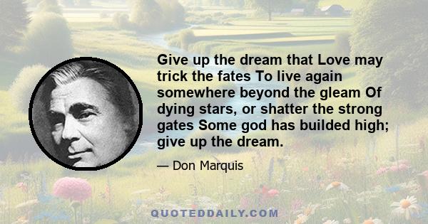 Give up the dream that Love may trick the fates To live again somewhere beyond the gleam Of dying stars, or shatter the strong gates Some god has builded high; give up the dream.