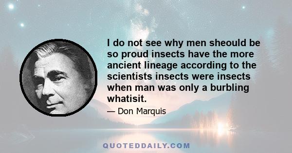 I do not see why men sheould be so proud insects have the more ancient lineage according to the scientists insects were insects when man was only a burbling whatisit.