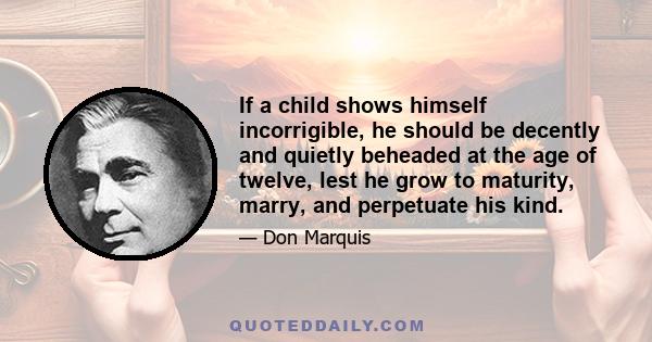 If a child shows himself incorrigible, he should be decently and quietly beheaded at the age of twelve, lest he grow to maturity, marry, and perpetuate his kind.