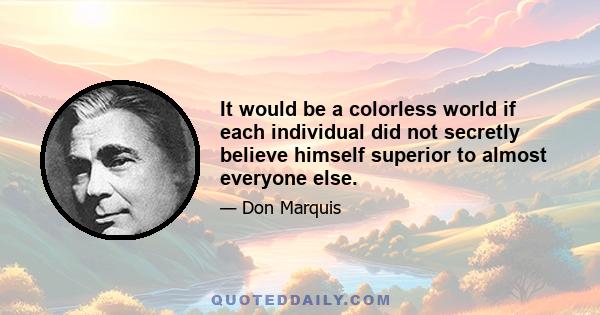 It would be a colorless world if each individual did not secretly believe himself superior to almost everyone else.