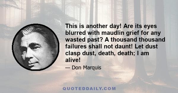 This is another day! Are its eyes blurred with maudlin grief for any wasted past? A thousand thousand failures shall not daunt! Let dust clasp dust, death, death; I am alive!