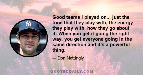 Good teams I played on... just the tone that they play with, the energy they play with, how they go about it. When you get it going the right way, you get everyone going in the same direction and it's a powerful thing.