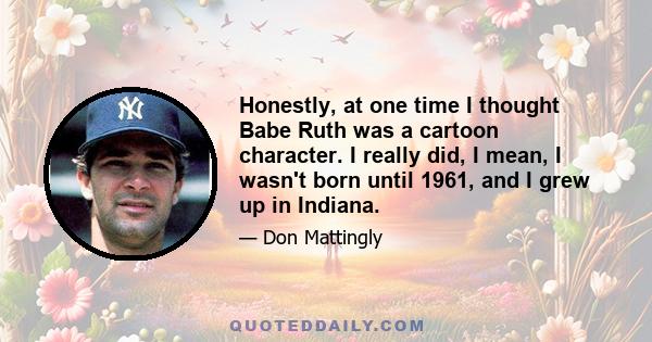 Honestly, at one time I thought Babe Ruth was a cartoon character. I really did, I mean, I wasn't born until 1961, and I grew up in Indiana.