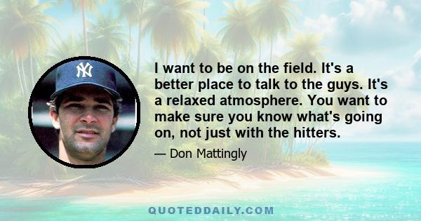 I want to be on the field. It's a better place to talk to the guys. It's a relaxed atmosphere. You want to make sure you know what's going on, not just with the hitters.