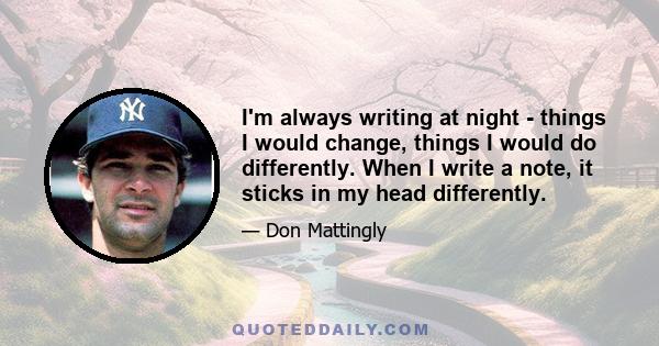 I'm always writing at night - things I would change, things I would do differently. When I write a note, it sticks in my head differently.