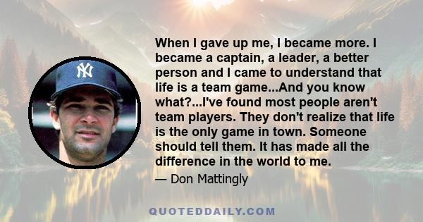 When I gave up me, I became more. I became a captain, a leader, a better person and I came to understand that life is a team game...And you know what?...I've found most people aren't team players. They don't realize