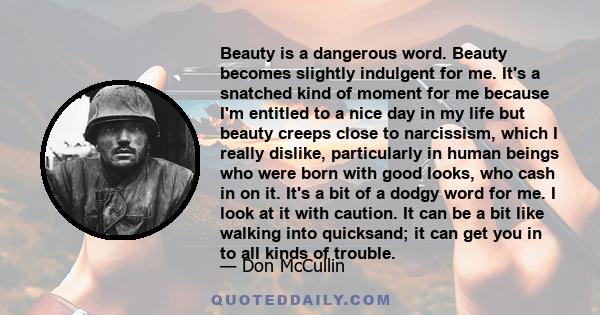 Beauty is a dangerous word. Beauty becomes slightly indulgent for me. It's a snatched kind of moment for me because I'm entitled to a nice day in my life but beauty creeps close to narcissism, which I really dislike,