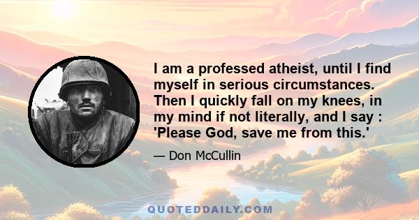 I am a professed atheist, until I find myself in serious circumstances. Then I quickly fall on my knees, in my mind if not literally, and I say : 'Please God, save me from this.'