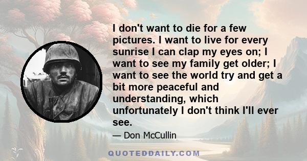 I don't want to die for a few pictures. I want to live for every sunrise I can clap my eyes on; I want to see my family get older; I want to see the world try and get a bit more peaceful and understanding, which