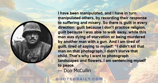 I have been manipulated, and I have in turn manipulated others, by recording their response to suffering and misery. So there is guilt in every direction: guilt because I don't practice religion, guilt because I was