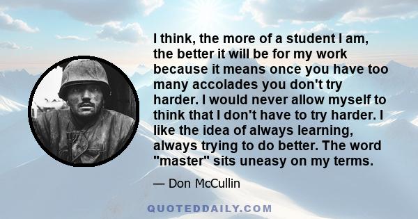 I think, the more of a student I am, the better it will be for my work because it means once you have too many accolades you don't try harder. I would never allow myself to think that I don't have to try harder. I like