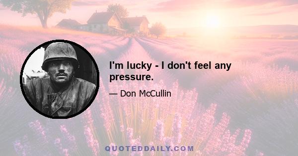 I'm lucky - I don't feel any pressure.