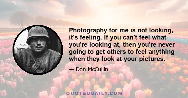 Photography for me is not looking, it's feeling. If you can't feel what you're looking at, then you're never going to get others to feel anything when they look at your pictures.