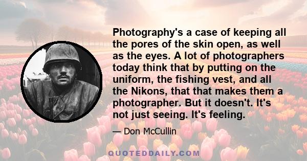 Photography's a case of keeping all the pores of the skin open, as well as the eyes. A lot of photographers today think that by putting on the uniform, the fishing vest, and all the Nikons, that that makes them a