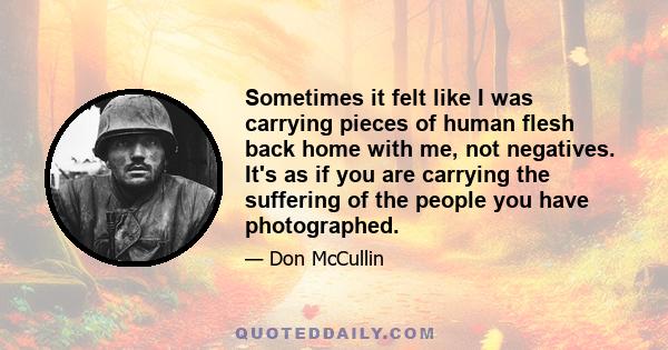 Sometimes it felt like I was carrying pieces of human flesh back home with me, not negatives. It's as if you are carrying the suffering of the people you have photographed.