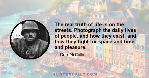 The real truth of life is on the streets. Photograph the daily lives of people, and how they exist, and how they fight for space and time and pleasure.