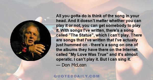 All you gotta do is think of the song in your head. And it doesn't matter whether you can play it or not, you can get somebody to play it. With songs I've written, there's a song called The Statue, which I can't play.