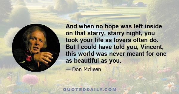 And when no hope was left inside on that starry, starry night, you took your life as lovers often do. But I could have told you, Vincent, this world was never meant for one as beautiful as you.