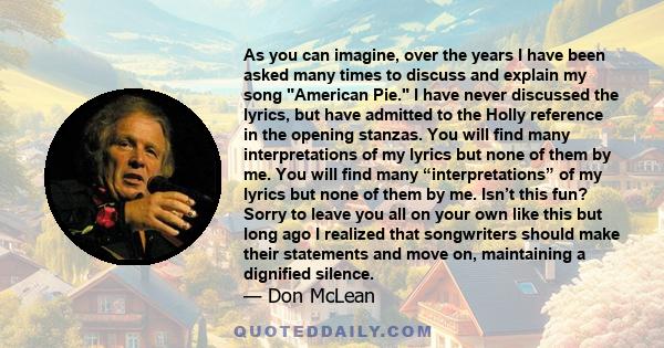 As you can imagine, over the years I have been asked many times to discuss and explain my song American Pie. I have never discussed the lyrics, but have admitted to the Holly reference in the opening stanzas. You will