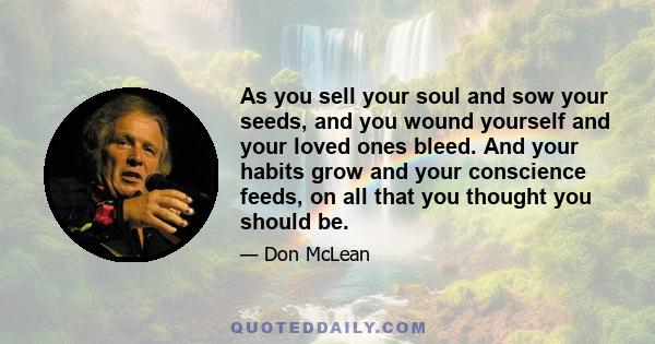 As you sell your soul and sow your seeds, and you wound yourself and your loved ones bleed. And your habits grow and your conscience feeds, on all that you thought you should be.