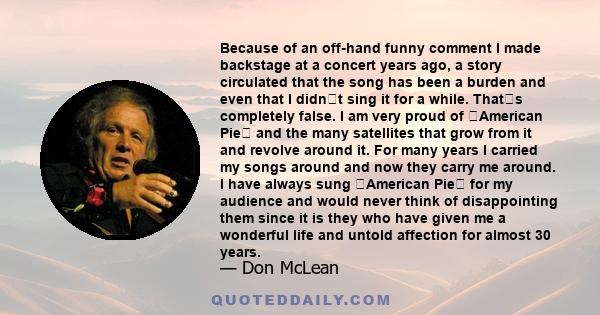 Because of an off-hand funny comment I made backstage at a concert years ago, a story circulated that the song has been a burden and even that I didnt sing it for a while. Thats completely false. I am very proud of