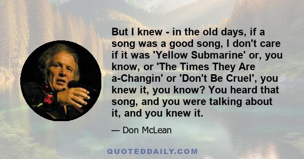 But I knew - in the old days, if a song was a good song, I don't care if it was 'Yellow Submarine' or, you know, or 'The Times They Are a-Changin' or 'Don't Be Cruel', you knew it, you know? You heard that song, and you 