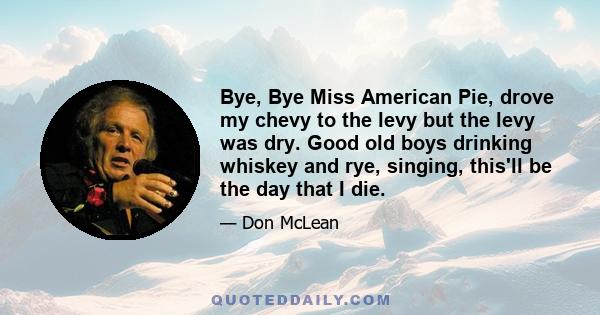 Bye, Bye Miss American Pie, drove my chevy to the levy but the levy was dry. Good old boys drinking whiskey and rye, singing, this'll be the day that I die.