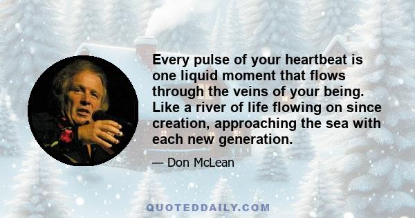 Every pulse of your heartbeat is one liquid moment that flows through the veins of your being. Like a river of life flowing on since creation, approaching the sea with each new generation.