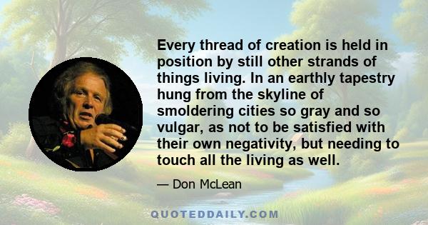 Every thread of creation is held in position by still other strands of things living. In an earthly tapestry hung from the skyline of smoldering cities so gray and so vulgar, as not to be satisfied with their own