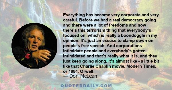 Everything has become very corporate and very careful. Before we had a real democracy going and there were a lot of freedoms and now there's this terrorism thing that everybody's focused on, which is really a boondoggle 