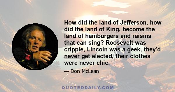 How did the land of Jefferson, how did the land of King, become the land of hamburgers and raisins that can sing? Roosevelt was cripple, Lincoln was a geek, they'd never get elected, their clothes were never chic.