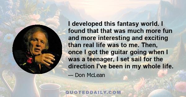 I developed this fantasy world. I found that that was much more fun and more interesting and exciting than real life was to me. Then, once I got the guitar going when I was a teenager, I set sail for the direction I've