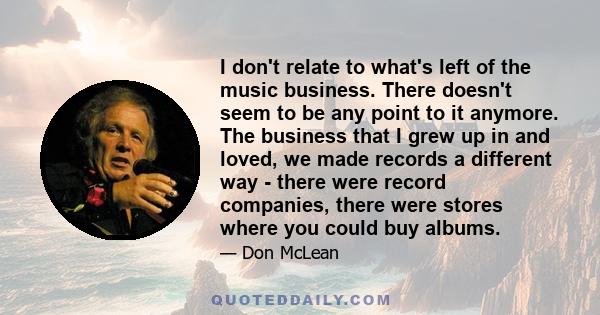 I don't relate to what's left of the music business. There doesn't seem to be any point to it anymore. The business that I grew up in and loved, we made records a different way - there were record companies, there were