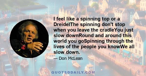 I feel like a spinning top or a DreidelThe spinning don't stop when you leave the cradleYou just slow downRound and around this world you goSpinning through the lives of the people you knowWe all slow down.