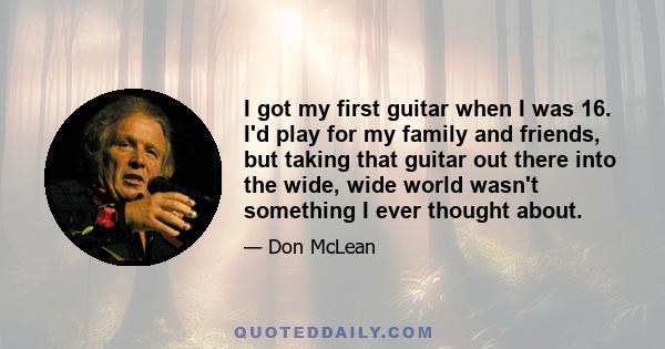 I got my first guitar when I was 16. I'd play for my family and friends, but taking that guitar out there into the wide, wide world wasn't something I ever thought about.