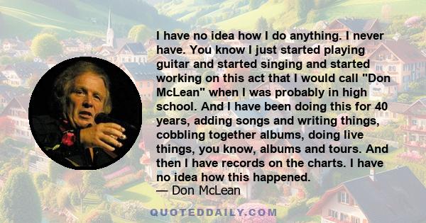 I have no idea how I do anything. I never have. You know I just started playing guitar and started singing and started working on this act that I would call Don McLean when I was probably in high school. And I have been 