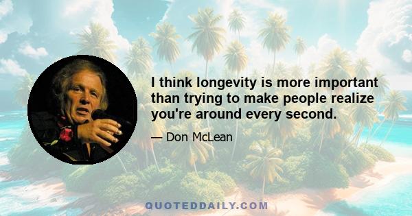 I think longevity is more important than trying to make people realize you're around every second.