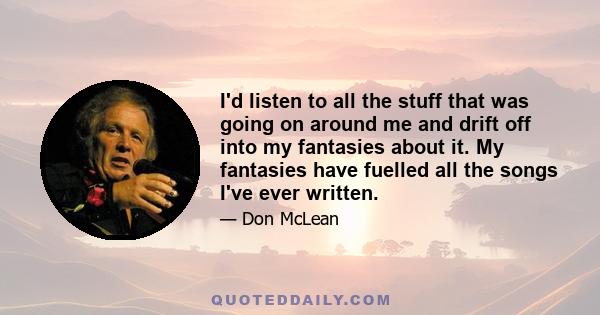 I'd listen to all the stuff that was going on around me and drift off into my fantasies about it. My fantasies have fuelled all the songs I've ever written.