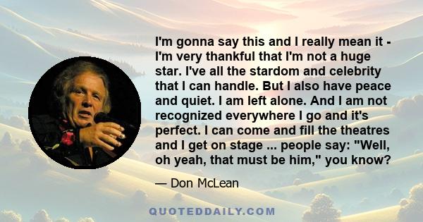 I'm gonna say this and I really mean it - I'm very thankful that I'm not a huge star. I've all the stardom and celebrity that I can handle. But I also have peace and quiet. I am left alone. And I am not recognized