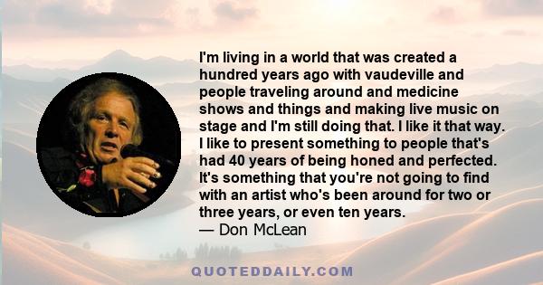 I'm living in a world that was created a hundred years ago with vaudeville and people traveling around and medicine shows and things and making live music on stage and I'm still doing that. I like it that way. I like to 